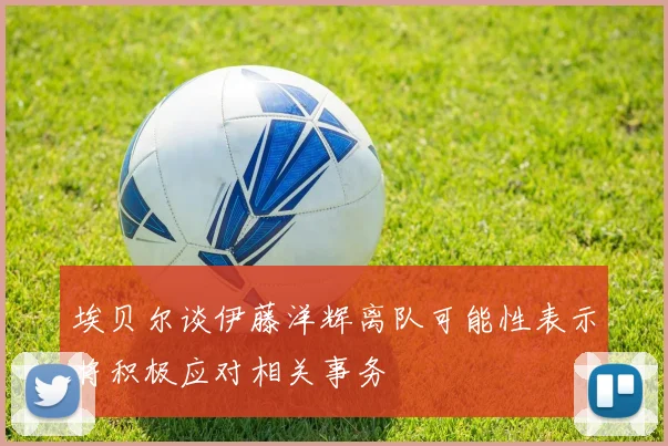埃贝尔谈伊藤洋辉离队可能性表示将积极应对相关事务