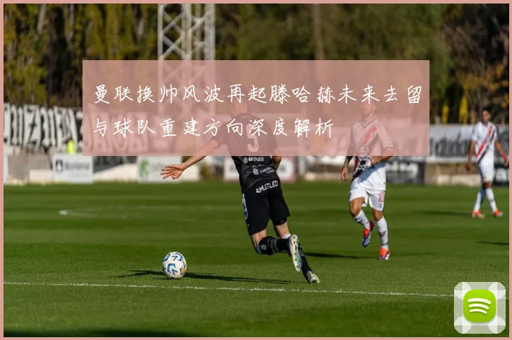 曼联换帅风波再起滕哈赫未来去留与球队重建方向深度解析