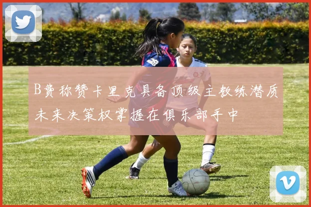 B费称赞卡里克具备顶级主教练潜质未来决策权掌握在俱乐部手中