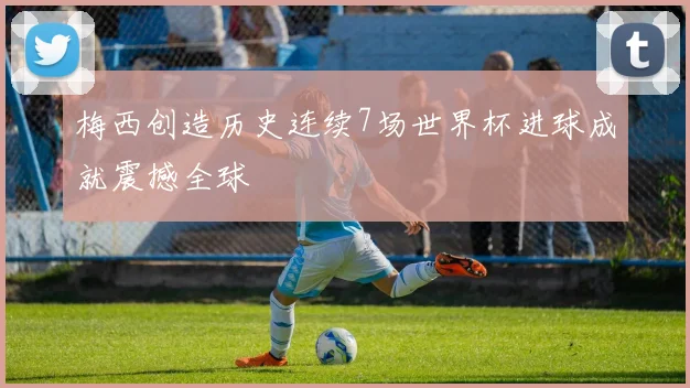 梅西创造历史连续7场世界杯进球成就震撼全球