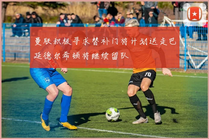 曼联积极寻求替补门将计划送走巴延德尔希顿将继续留队