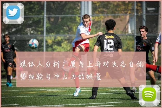 媒体人分析广厦与上海对决各自优势经验与冲击力的较量
