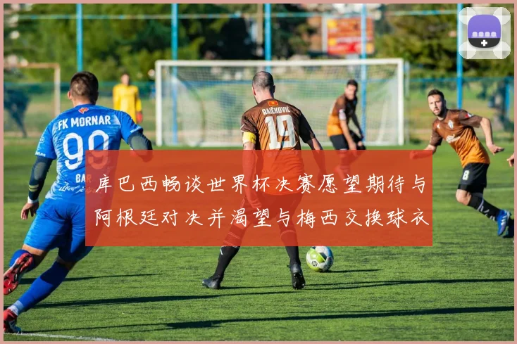 库巴西畅谈世界杯决赛愿望期待与阿根廷对决并渴望与梅西交换球衣