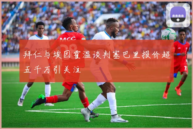 拜仁与埃因霍温谈判塞巴里报价超五千万引关注