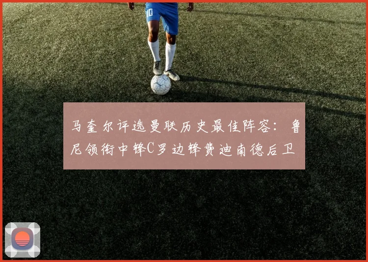 马奎尔评选曼联历史最佳阵容：鲁尼领衔中锋C罗边锋费迪南德后卫