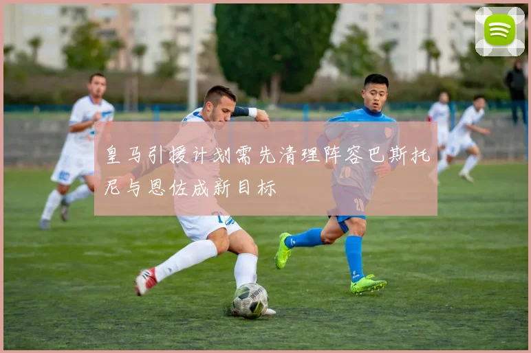 皇马引援计划需先清理阵容巴斯托尼与恩佐成新目标