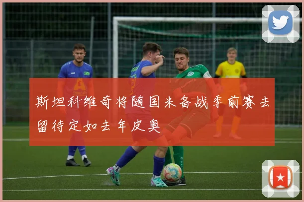 斯坦科维奇将随国米备战季前赛去留待定如去年皮奥