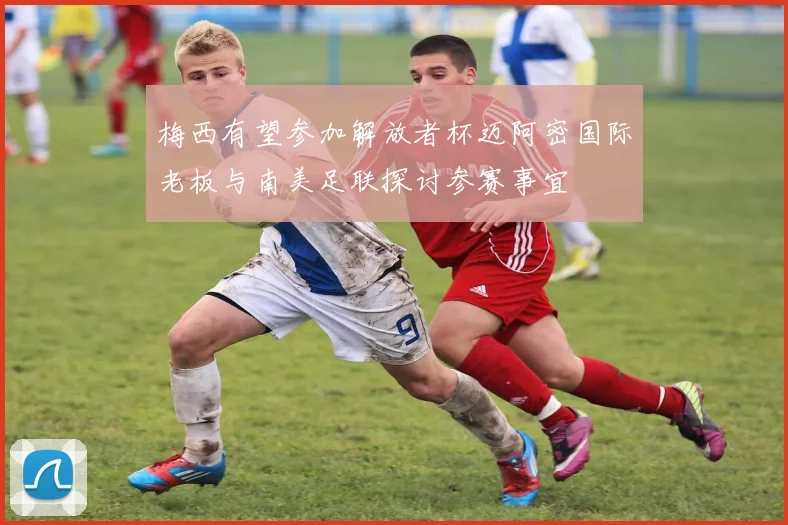 梅西有望参加解放者杯迈阿密国际老板与南美足联探讨参赛事宜