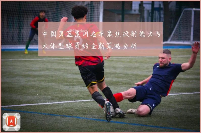 中国男篮集训名单聚焦投射能力与大体型球员的全新策略分析