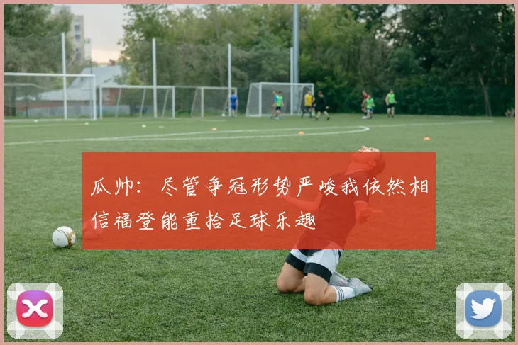 瓜帅：尽管争冠形势严峻我依然相信福登能重拾足球乐趣