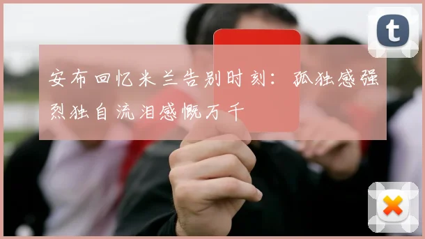 安布回忆米兰告别时刻：孤独感强烈独自流泪感慨万千
