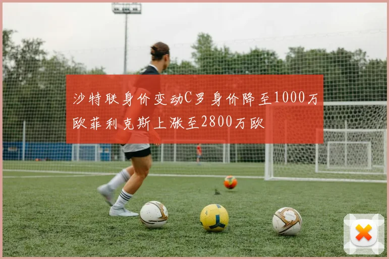 沙特联身价变动C罗身价降至1000万欧菲利克斯上涨至2800万欧