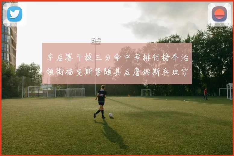季后赛干拔三分命中率排行榜乔治领衔福克斯紧随其后詹姆斯和坎宁安表现不俗