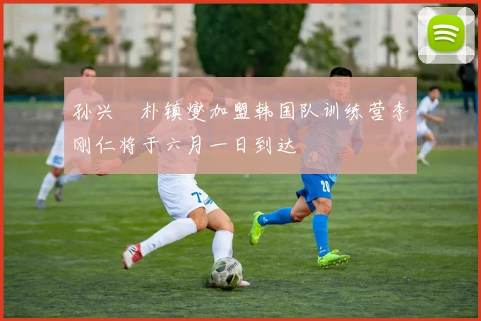 孙兴慜朴镇燮加盟韩国队训练营李刚仁将于六月一日到达
