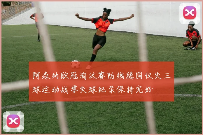 阿森纳欧冠淘汰赛防线稳固仅失三球运动战零失球纪录保持完好