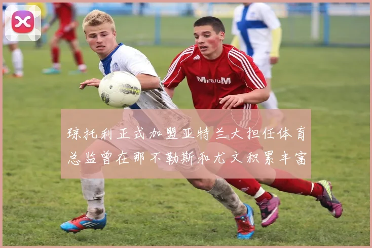 琼托利正式加盟亚特兰大担任体育总监曾在那不勒斯和尤文积累丰富经验
