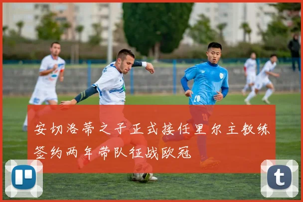 安切洛蒂之子正式接任里尔主教练签约两年带队征战欧冠
