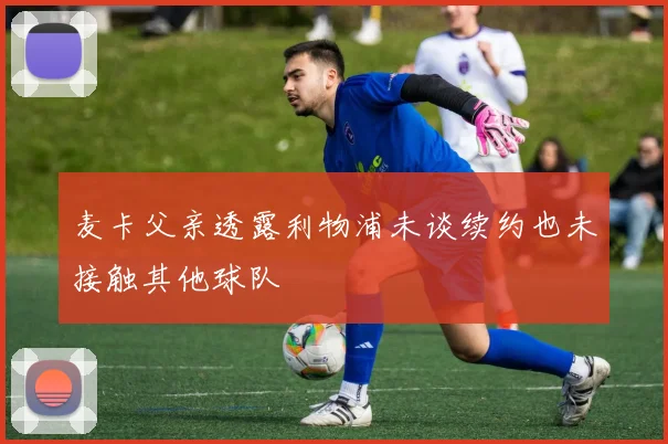 麦卡父亲透露利物浦未谈续约也未接触其他球队